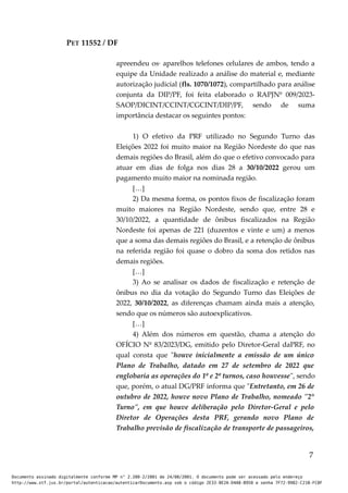 PET 11552 / DF
apreendeu os· aparelhos telefones celulares de ambos, tendo a
equipe da Unidade realizado a análise do material e, mediante
autorização judicial (fls. 1070/1072), compartilhado para análise
conjunta da DIP/PF, foi feita elaborado o RAPJNº 009/2023-
SAOP/DICINT/CCINT/CGCINT/DIP/PF, sendo de suma
importância destacar os seguintes pontos:
1) O efetivo da PRF utilizado no Segundo Turno das
Eleições 2022 foi muito maior na Região Nordeste do que nas
demais regiões do Brasil, além do que o efetivo convocado para
atuar em dias de folga nos dias 28 a 30/10/2022 gerou um
pagamento muito maior na nominada região.
[…]
2) Da mesma forma, os pontos fixos de fiscalização foram
muito maiores na Região Nordeste, sendo que, entre 28 e
30/10/2022, a quantidade de ônibus fiscalizados na Região
Nordeste foi apenas de 221 (duzentos e vinte e um) a menos
que a soma das demais regiões do Brasil, e a retenção de ônibus
na referida região foi quase o dobro da soma dos retidos nas
demais regiões.
[…]
3) Ao se analisar os dados de fiscalização e retenção de
ônibus no dia da votação do Segundo Turno das Eleições de
2022, 30/10/2022, as diferenças chamam ainda mais a atenção,
sendo que os números são autoexplicativos.
[…]
4) Além dos números em questão, chama a atenção do
OFÍCIO Nº 83/2023/DG, emitido pelo Diretor-Geral daPRF, no
qual consta que "houve inicialmente a emissão de um único
Plano de Trabalho, datado em 27 de setembro de 2022 que
englobaria as operações do 1º e 2º turnos, caso houvesse", sendo
que, porém, o atual DG/PRF informa que "Entretanto, em 26 de
outubro de 2022, houve novo Plano de Trabalho, nomeado "2°
Turno", em que houve deliberação pelo Diretor-Geral e pelo
Diretor de Operações desta PRF, gerando novo Plano de
Trabalho previsão de fiscalização de transporte de passageiros,
7
Documento assinado digitalmente conforme MP n° 2.200-2/2001 de 24/08/2001. O documento pode ser acessado pelo endereço
http://www.stf.jus.br/portal/autenticacao/autenticarDocumento.asp sob o código 2E33-8E2A-D4A8-B950 e senha 7F72-9982-C21B-FC8F
 