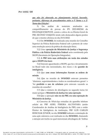 PET 11552 / DF
que não foi abarcada no planejamento inicial, havendo,
portanto, diferença de procedimentos entre o lº Turno e o 2º
Turno das Eleições".
5) Em análise de materiais analisados em
compartilhamento de provas do IPL 2022.0082368 da
DELEINQUE/SR/PF/DF, consta a oitiva do ex-Diretor-Geral da
PRF, SILVINEI VASQUES, tendo sido destacados alguns pontos
do que o mesmo afirmou no dia 25/11/2022:
5.1) Em 19/10/2022, foi realizada uma reunião do Conselho
Superior da Polícia Rodoviária Federal sob o pretexto de votar
uma resolução acerca da prática de educação física.
5.2) Uma operação do Ministério da Justiça e Segurança
Pública e da Polícia Rodoviária Federal seria coordenada pela
SEOPI (Secretaria de Operações Integradas).
5.3) A PRF teria suas atribuições em razão dos estudos
que a SEOPI iria fazer.
5.4) Estavam aguardando a SEOPI, que fez o levantamento
no Brasil todo das necessidades, dos riscos e da questão de
inteligência.
5.5) Que com essas informações fizeram as ordens de
missão.
5.6) Que na reunião de 19/10/2023 estavam presentes
"diretores, superintendentes e todos os coordenadores gerais" e
"foi proibido o uso de celulares pois estavam vazando as
reuniões do conselho".
5.7) Que o número de abordagens no segundo turno foi
maior porque o Ministério da Justiça fez uma operação.
5.8) Que a operação não era da PRF, era uma operação do
Ministério da Justiça.
6) Conversa de WhatsApp extraídas do aparelho telefone
celular do PRF ADIEL PEREIRA ALCÂNTARA (então
Coordenador de Análise de Inteligência da PRF) com o então
Diretor de Inteligência da instituição, PRF LUÍS CARLOS
REISCHAK JÚNIOR, no dia 19/10/2022 indicam a orientação de
uma ação ostensiva a ser realizada no dia 30/10/2022, chamando
a atenção um trecho no qual mencionam abordagens de "ônibus
8
Documento assinado digitalmente conforme MP n° 2.200-2/2001 de 24/08/2001. O documento pode ser acessado pelo endereço
http://www.stf.jus.br/portal/autenticacao/autenticarDocumento.asp sob o código 2E33-8E2A-D4A8-B950 e senha 7F72-9982-C21B-FC8F
 