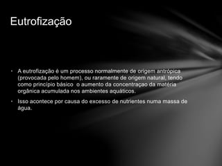 • A eutrofização é um processo normalmente de origem antrópica
(provocada pelo homem), ou raramente de origem natural, tendo
como princípio básico o aumento da concentraçao da matéria
orgânica acumulada nos ambientes aquáticos.
• Isso acontece por causa do excesso de nutrientes numa massa de
água.
Eutrofização
 