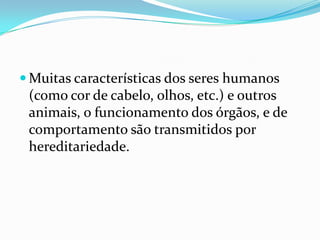 Muitas características dos seres humanos (como cor de cabelo, olhos, etc.) e outros animais, o funcionamento dos órgãos, e de comportamento são transmitidos por hereditariedade.