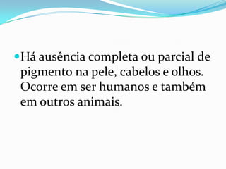Há ausência completa ou parcial de pigmento na pele, cabelos e olhos. Ocorre em ser humanos e também em outros animais.