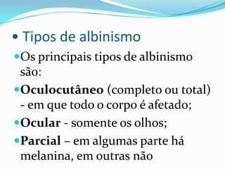 • Tipos de albinismoOs principais tipos de albinismo são:Oculocutâneo (completo ou total) - em que todo o corpo é afetado;Ocular - somente os olhos;Parcial– em algumas parte há melanina, em outras não
