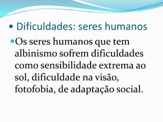 • Dificuldades: seres humanosOs seres humanos que tem albinismo sofrem dificuldades como sensibilidade extrema ao sol, dificuldade na visão, fotofobia, de adaptação social.