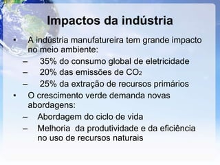 Impactos da indústria A indústria manufatureira tem grande impacto no meio ambiente: 35% do consumo global de eletricidade 20% das emissões de CO 2 25% da extração de recursos primários O crescimento verde demanda novas abordagens: Abordagem do ciclo de vida Melhoria  da produtividade e da eficiência no uso de recursos naturais 