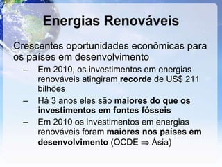 Energias Renováveis Crescentes oportunidades econômicas para os países em desenvolvimento Em 2010, os investimentos em energias renováveis atingiram  recorde  de US$ 211 bilhões Há 3 anos eles são  maiores do que os investimentos em fontes fósseis Em 2010 os investimentos em energias renováveis foram  maiores nos países em desenvolvimento  (OCDE    Ásia)  
