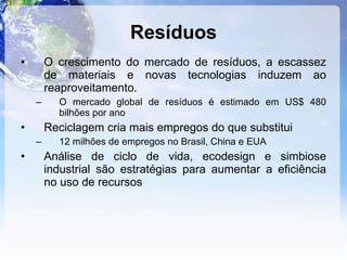 Resíduos O crescimento do mercado de resíduos, a escassez de materiais e novas tecnologias induzem ao reaproveitamento. O mercado global de resíduos é estimado em US$ 480 bilhões por ano Reciclagem cria mais empregos do que substitui 12 milhões de empregos no Brasil, China e EUA Análise de ciclo de vida, ecodesign e simbiose industrial são estratégias para aumentar a eficiência no uso de recursos 