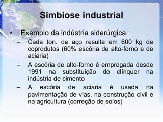 Simbiose industrial Exemplo da indústria siderúrgica: Cada ton. de aço resulta em 600 kg de coprodutos (60% escória de alto-forno e de aciaria) A escória de alto-forno é empregada desde 1991 na substituição do clínquer na indústria de cimento A escória de aciaria é usada na pavimentação de vias, na construção civil e na agricultura (correção de solos) 