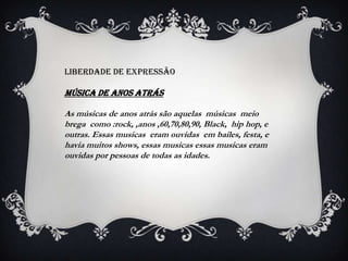 Liberdade de expressão

MÚSICA DE ANOS ATRÁS

As músicas de anos atrás são aquelas músicas meio
brega como :rock, ,anos ,60,70,80,90, Black, hip hop, e
outras. Essas musicas eram ouvidas em bailes, festa, e
havia muitos shows, essas musicas essas musicas eram
ouvidas por pessoas de todas as idades.
 