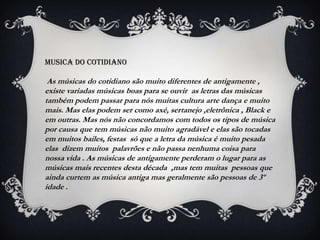 MUSICA dO COTIDIANO

 As músicas do cotidiano são muito diferentes de antigamente ,
existe variadas músicas boas para se ouvir as letras das músicas
também podem passar para nós muitas cultura arte dança e muito
mais. Mas elas podem ser como axé, sertanejo ,eletrônica , Black e
em outras. Mas nós não concordamos com todos os tipos de música
por causa que tem músicas não muito agradável e elas são tocadas
em muitos bailes, festas só que a letra da música é muito pesada
elas dizem muitos palavrões e não passa nenhuma coisa para
nossa vida . As músicas de antigamente perderam o lugar para as
músicas mais recentes desta década ,mas tem muitas pessoas que
ainda curtem as música antiga mas geralmente são pessoas de 3º
idade .
 