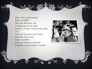 Hoje você e quem manda
Falou, tá falado
Não tem discussão não
A minha gente hoje anda
Falando de lado e olhando pro chão.
Viu ?
Você que inventou esse Estado
Inventou de inventar
Toda escuridão
Você que inventou o pecado
Esqueceu-se de inventar o perdão
 