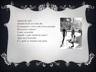 Apesar de você
amanha ha de ser outro dia
Eu pergunto a você onde vai se esconder
Da enorme euforia ?
Como vai proibir
Quando o galo insistir de canta ?
Agua nova brotando
E a gente se amando sem parar
 