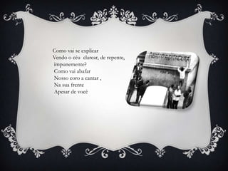 Como vai se explicar
Vendo o céu clarear, de repente,
impunemente?
Como vai abafar
Nosso coro a cantar ,
Na sua frente
Apesar de você
 