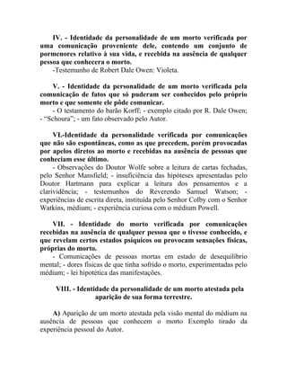 IV. - Identidade da personalidade de um morto verificada por
uma comunicação proveniente dele, contendo um conjunto de
pormenores relativo à sua vida, e recebida na ausência de qualquer
pessoa que conhecera o morto.
    -Testemunho de Robert Dale Owen: Violeta.

    V. - Identidade da personalidade de um morto verificada pela
comunicação de fatos que só puderam ser conhecidos pelo próprio
morto e que somente ele pôde comunicar.
    - O testamento do barão Korff; - exemplo citado por R. Dale Owen;
- “Schoura”; - um fato observado pelo Autor.

     VI.-Identidade da personalidade verificada por comunicações
que não são espontâneas, como as que precedem, porém provocadas
por apelos diretos ao morto e recebidas na ausência de pessoas que
conheciam esse último.
     - Observações do Doutor Wolfe sobre a leitura de cartas fechadas,
pelo Senhor Mansfield; - insuficiência das hipóteses apresentadas pelo
Doutor Hartmann para explicar a leitura dos pensamentos e a
clarividência; - testemunhos do Reverendo Samuel Watson; -
experiências de escrita direta, instituída pelo Senhor Colby com o Senhor
Watkins, médium; - experiência curiosa com o médium Powell.

    VII. - Identidade do morto verificada por comunicações
recebidas na ausência de qualquer pessoa que o tivesse conhecido, e
que revelam certos estados psíquicos ou provocam sensações físicas,
próprias do morto.
    - Comunicações de pessoas mortas em estado de desequilíbrio
mental; - dores físicas de que tinha sofrido o morto, experimentadas pelo
médium; - lei hipotética das manifestações.

     VIII. - Identidade da personalidade de um morto atestada pela
                   aparição de sua forma terrestre.

    A) Aparição de um morto atestada pela visão mental do médium na
ausência de pessoas que conhecem o morto Exemplo tirado da
experiência pessoal do Autor.
 