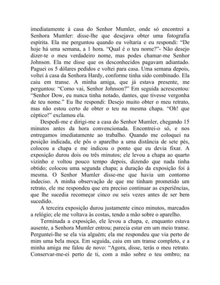 imediatamente à casa do Senhor Mumler, onde só encontrei a
Senhora Mumler: disse-lhe que desejava obter uma fotografia
espírita. Ela me perguntou quando eu voltaria e eu respondi: “De
hoje há uma semana, a 1 hora. “Qual é o teu nome?”- Não desejo
dizer-te o meu verdadeiro nome, mas podes chamar-me Senhor
Johnson. Ela me disse que os desconhecidos pagavam adiantado.
Paguei os 5 dólares pedidos e voltei para casa. Uma semana depois,
voltei à casa da Senhora Hardy, conforme tinha sido combinado. Ela
caiu em transe. A minha amiga, que já estava presente, me
perguntou: “Como vai, Senhor Johnson?” Em seguida acrescentou:
“Senhor Dow, eu nunca tinha notado, dantes, que tivesse vergonha
de teu nome.” Eu lhe respondi: Desejo muito obter o meu retrato,
mas não estou certo de obter o teu na mesma chapa. “Oh! que
céptico!” exclamou ela.
     Despedi-me e dirigi-me a casa do Senhor Mumler, chegando 15
minutos antes da hora convencionada. Encontrei-o só, e nos
entregamos imediatamente ao trabalho. Quando me coloquei na
posição indicada, ele pôs o aparelho a uma distância de sete pés,
colocou a chapa e me indicou o ponto que eu devia fixar. A
exposição durou dois ou três minutos; ele levou a chapa ao quarto
vizinho e voltou pouco tempo depois, dizendo que nada tinha
obtido; colocou uma segunda chapa; a duração da exposição foi à
mesma. O Senhor Mumler disse-me que havia um contorno
indeciso. A minha observação de que me tinham prometido um
retrato, ele me respondeu que era preciso continuar as experiências,
que lhe sucedia recomeçar cinco ou seis vezes antes de ser bem
sucedido.
     A terceira exposição durou justamente cinco minutos, marcados
a relógio; ele me voltava às costas, tendo a mão sobre o aparelho.
     Terminada a exposição, ele levou a chapa, e, enquanto estava
ausente, a Senhora Mumler entrou; parecia estar em um meio transe.
Perguntei-lhe se ela via alguém; ela me respondeu que via perto de
mim uma bela moça. Em seguida, caiu em um transe completo, e a
minha amiga me falou de novo: “Agora, disse, terás o meu retrato.
Conservar-me-ei perto de ti, com a mão sobre o teu ombro; na
 