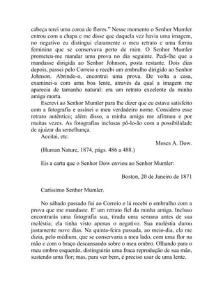 cabeça terei uma coroa de flores.” Nesse momento o Senhor Mumler
entrou com a chapa e me disse que daquela vez havia uma imagem,
no negativo eu distingui claramente o meu retrato e uma forma
feminina que se conservava perto de mim. O Senhor Mumler
prometeu-me mandar uma prova no dia seguinte. Pedi-lhe que a
mandasse dirigida ao Senhor Johnson, posta restante. Dois dias
depois, passei pelo Correio e recebi um embrulho dirigido ao Senhor
Johnson. Abrindo-o, encontrei uma prova. De volta a casa,
examinei-a com uma boa lente, através da qual a imagem me
aparecia de tamanho natural: era um retrato excelente da minha
amiga morta.
     Escrevi ao Senhor Mumler para lhe dizer que eu estava satisfeito
com a fotografia e assinei o meu verdadeiro nome. Considero esse
retrato autêntico; além disso, a minha amiga me afirmou e por
muitas vezes. As fotografias inclusas pô-lo-ão com a possibilidade
de ajuizar da semelhança.
     Aceitai, etc.
                                                    Moses A. Dow.
     (Human Nature, 1874, págs. 486 a 488.)

    Eis a carta que o Senhor Dow enviou ao Senhor Mumler:

                                      Boston, 20 de Janeiro de 1871

    Caríssimo Senhor Mumler.

     No sábado passado fui ao Correio e lá recebi o embrulho com a
prova que me mandaste. E' um retrato fiel da minha amiga. Incluso
encontrarás uma fotografia sua, tirada uma semana antes de sua
moléstia; ela tinha visto apenas o negativo. Sua moléstia durou
justamente nove dias. Na quinta-feira passada, ao meio-dia, ela me
dizia, pelo médium, que se conservaria a meu lado, com uma flor na
mão e com o braço descansando sobre o meu ombro. Olhando para o
meu ombro esquerdo, distinguirás uma fraca reprodução de sua mão,
sustendo uma flor; mas, para ver bem, é preciso usar de uma lente.
 