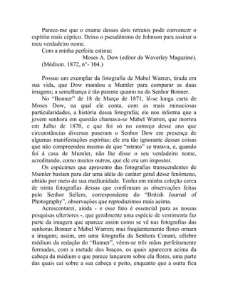 Parece-me que o exame desses dois retratos pode convencer o
espírito mais céptico. Deixo o pseudônimo de Johnson para assinar o
meu verdadeiro nome.
    Com a minha perfeita estima:
                      Moses A. Dow (editor do Waverley Magazine).
    (Médium. 1872, n°- 104.)

    Possuo um exemplar da fotografia de Mabel Warren, tirada em
sua vida, que Dow mandou a Mumler para comparar as duas
imagens; a semelhança é tão patente quanto na do Senhor Bonner.
    No “Bonner” de 18 de Março de 1871, lê-se longa carta de
Moses Dow, na qual ele conta, com as mais minuciosas
particularidades, a história dessa fotografia; ele nos informa que a
jovem senhora em questão chamava-se Mabel Warren, que morreu
em Julho de 1870, e que foi só no começo desse ano que
circunstâncias diversas puseram o Senhor Dow em presença de
algumas manifestações espíritas; ele era tão ignorante dessas coisas
que não compreendeu mesmo de que “retrato” se tratava, e, quando
foi à casa de Mumler, não lhe disse o seu verdadeiro nome,
acreditando, como muitos outros, que ele era um impostor.
    Os espécimes que apresento das fotografias transcendentes de
Mumler bastam para dar uma idéia do caráter geral desse fenômeno,
obtido por meio de sua mediunidade. Tenho em minha coleção cerca
de trinta fotografias dessas que confirmam as observações feitas
pelo Senhor Sellers, correspondente do “British Journal of
Photography”, observações que reproduzimos mais acima.
    Acrescentarei, ainda - e esse fato é essencial para as nossas
pesquisas ulteriores -, que geralmente uma espécie de vestimenta faz
parte da imagem que aparece assim como se vê nas fotografias das
senhoras Bonner e Mabel Warren; mui freqüentemente flores ornam
a imagem; assim, em uma fotografia da Senhora Conant, célebre
médium da redação do “Banner”, vêem-se três mãos perfeitamente
formadas, com a metade dos braços, os quais aparecem acima da
cabeça da médium e que parece lançarem sobre ela flores, uma parte
das quais cai sobre a sua cabeça e peito, enquanto que a outra fica
 