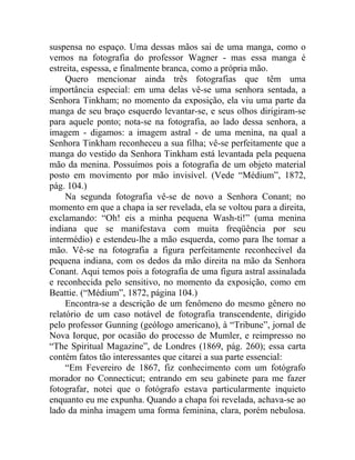 suspensa no espaço. Uma dessas mãos sai de uma manga, como o
vemos na fotografia do professor Wagner - mas essa manga é
estreita, espessa, e finalmente branca, como a própria mão.
     Quero mencionar ainda três fotografias que têm uma
importância especial: em uma delas vê-se uma senhora sentada, a
Senhora Tinkham; no momento da exposição, ela viu uma parte da
manga de seu braço esquerdo levantar-se, e seus olhos dirigiram-se
para aquele ponto; nota-se na fotografia, ao lado dessa senhora, a
imagem - digamos: a imagem astral - de uma menina, na qual a
Senhora Tinkham reconheceu a sua filha; vê-se perfeitamente que a
manga do vestido da Senhora Tinkham está levantada pela pequena
mão da menina. Possuímos pois a fotografia de um objeto material
posto em movimento por mão invisível. (Vede “Médium”, 1872,
pág. 104.)
     Na segunda fotografia vê-se de novo a Senhora Conant; no
momento em que a chapa ia ser revelada, ela se voltou para a direita,
exclamando: “Oh! eis a minha pequena Wash-ti!” (uma menina
indiana que se manifestava com muita freqüência por seu
intermédio) e estendeu-lhe a mão esquerda, como para lhe tomar a
mão. Vê-se na fotografia a figura perfeitamente reconhecível da
pequena indiana, com os dedos da mão direita na mão da Senhora
Conant. Aqui temos pois a fotografia de uma figura astral assinalada
e reconhecida pelo sensitivo, no momento da exposição, como em
Beattie. (“Médium”, 1872, página 104.)
     Encontra-se a descrição de um fenômeno do mesmo gênero no
relatório de um caso notável de fotografia transcendente, dirigido
pelo professor Gunning (geólogo americano), à “Tribune”, jornal de
Nova Iorque, por ocasião do processo de Mumler, e reimpresso no
“The Spiritual Magazine”, de Londres (1869, pág. 260); essa carta
contém fatos tão interessantes que citarei a sua parte essencial:
     “Em Fevereiro de 1867, fiz conhecimento com um fotógrafo
morador no Connecticut; entrando em seu gabinete para me fazer
fotografar, notei que o fotógrafo estava particularmente inquieto
enquanto eu me expunha. Quando a chapa foi revelada, achava-se ao
lado da minha imagem uma forma feminina, clara, porém nebulosa.
 