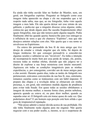 Eu ainda não tinha ouvido falar no Senhor de Mumler, nem, em
geral, em fotografias espíritas. Perguntei ao fotógrafo como essa
imagem tinha aparecido na chapa e ele me respondeu que a tal
respeito nada sabia, mas que, ao me fotografar, tinha visto aquela
imagem a meu lado. Ele não queria deixar sair esse retrato de seu
gabinete, e pediu-me que a ninguém dissesse coisa alguma; então,
contou-me que desde alguns anos lhe sucedia freqüentemente obter
iguais fotografias, mas que não tomava parte alguma naquilo. Podia
finalmente obtê-las quando queria; bastava-lhe para isso entregar-se
à influência de seres a que ele chamava “Espíritos”, mas que não
desejava entreter relações com eles. Não queria que o seu nome se
envolvesse no Espiritismo.
    Eu estava tão persuadido da boa fé de meu amigo que tive
desejo de estudar a virtude singular que ele tinha. Só depois de
longas instâncias foi que consegui persuadi-lo a conceder-me
algumas sessões e submeter-se aos “invisíveis”. Eu tinha a intenção
de recompensá-lo muito bem por essa perda de tempo, ele, porém,
recusou todas as minhas ofertas, dizendo que não julgava ter o
direito de explorar a sua força misteriosa com intuito mercantil.
Aquiesceu em todas as condições imagináveis para as minhas
experiências, e, por conseguinte, convidei um de meus amigos para
a elas assistir. Durante quatro dias, todas as tardes do fotógrafo nos
pertenceram; estávamos convencidos da sua boa fé, mas, entretanto,
tomamos cautelas como se tratássemos com um hábil impostor. O
preparo das chapas e a revelação delas se efetuavam em minha
presença, e, em geral, não omitíamos medida alguma de prudência
para evitar toda fraude. Em quase todas as sessões obtínhamos a
imagem da mesma mulher; a mesma forma clara, porém nebulosa,
aparecia quando eu estava só, ou para dizer melhor, quando eu
supunha estar só. O fotógrafo caía em transe quase de cada vez. Que
poderíamos dizer? E um homem cuja posição está bem sólida e que
goza de irrepreensível reputação.
    “Não posso admitir a menor dúvida acerca de sua probidade. Ele
não tinha finalmente razão alguma para me enganar. Não queria
negociar com o seu poder oculto, e, mesmo, se eu o suspeitasse de
 