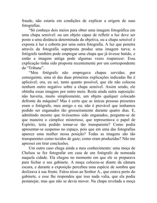 fraude, não estaria em condições de explicar a origem de suas
fotografias.
    “Só conheço dois meios para obter uma imagem fotográfica em
uma chapa sensível: ou um objeto capaz de refletir a luz deve ser
posto a uma distância determinada da objetiva, ou a chapa sensível é
exposta à luz e coberta por uma outra fotografia. A luz que penetra
através da fotografia superposta produz uma imagem turva; o
fotógrafo também pode empregar uma chapa que já tivesse batido, e
então a imagem antiga pode algumas vezes reaparecer. Essa
explicação tinha sido proposta recentemente por um correspondente
da “Tribune”.
    “Meu fotógrafo não empregava chapas servidas; por
conseguinte, uma só das duas primeiras explicações indicadas lhe é
aplicável; ora, eu sei, tanto quanto possível, que ele não colocou
nenhum outro negativo sobre a chapa sensível. Assim sendo, ele
obtinha essas imagens por outro meio. Resta ainda outra suposição:
não haveria, muito simplesmente, um objeto qualquer colocado
defronte da máquina? Mas é certo que as únicas pessoas presentes
eram o fotógrafo, meu amigo e eu; não é provável que tenhamos
podido ser enganados tão grosseiramente durante quatro dias. E,
admitindo mesmo que tivéssemos sido enganados, pergunta-se de
que maneira o cúmplice misterioso, que representava o papel de
Espírito, teria podido tornar-se tão transparente? Como podia
apresentar-se suspenso no espaço, pois que em uma das fotografias
aparece uma mulher nessa posição? Todas as imagens são tão
transparentes como tecidos de gaze; como eram produzidas? Não me
apressei em tirar conclusões.
    Um outro caso chega ainda a meu conhecimento: uma moça de
Chelsea se fez fotografar em casa de um fotógrafo de nomeada
naquela cidade. Ela chegou no momento em que ele se preparava
para fechar o seu gabinete. A moça colocou-se diante da câmara
escura, e durante a exposição percebeu uma espécie de sombra que
deslizava à sua frente. Falou nisso ao Senhor A., que estava perto do
gabinete, e esse lhe respondeu que isso nada valia, que ela podia
pestanejar, mas que não se devia mover. Na chapa revelada a moça
 