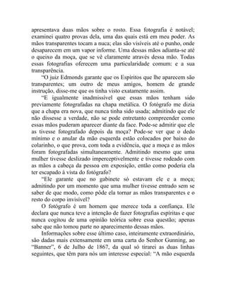 apresentava duas mãos sobre o rosto. Essa fotografia é notável;
examinei quatro provas dela, uma das quais está em meu poder. As
mãos transparentes tocam a nuca; elas são visíveis até o punho, onde
desaparecem em um vapor informe. Uma dessas mãos adianta-se até
o queixo da moça, que se vê claramente através dessa mão. Todas
essas fotografias oferecem uma particularidade comum: e a sua
transparência.
     “O juiz Edmonds garante que os Espíritos que lhe aparecem são
transparentes; um outro de meus amigos, homem de grande
instrução, disse-me que os tinha visto exatamente assim.
     “E igualmente inadmissível que essas mãos tenham sido
previamente fotografadas na chapa metálica. O fotógrafo me dizia
que a chapa era nova, que nunca tinha sido usada; admitindo que ele
não dissesse a verdade, não se pode entretanto compreender como
essas mãos puderam aparecer diante da face. Pode-se admitir que ele
as tivesse fotografado depois da moça? Pode-se ver que o dedo
mínimo e o anular da mão esquerda estão colocados por baixo do
colarinho, o que prova, com toda a evidência, que a moça e as mãos
foram fotografadas simultaneamente. Admitindo mesmo que uma
mulher tivesse deslizado imperceptivelmente e tivesse rodeado com
as mãos a cabeça da pessoa em exposição, então como poderia ela
ter escapado à vista do fotógrafo?
     “Ele garante que no gabinete só estavam ele e a moça;
admitindo por um momento que uma mulher tivesse entrado sem se
saber de que modo, como pôde ela tornar as mãos transparentes e o
resto do corpo invisível?
     O fotógrafo é um homem que merece toda a confiança. Ele
declara que nunca teve a intenção de fazer fotografias espíritas e que
nunca cogitou de uma opinião teórica sobre essa questão; apenas
sabe que não tomou parte no aparecimento dessas mãos.
     Informações sobre esse último caso, inteiramente extraordinário,
são dadas mais extensamente em uma carta do Senhor Gunning, ao
“Banner”, 6 de Julho de 1867, da qual só tirarei as duas linhas
seguintes, que têm para nós um interesse especial: “A mão esquerda
 