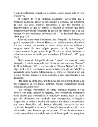 é mui distintamente visível, até o punho, e mais acima está envolta
em um véu.
     O redator do “The Spiritual Magazine” acrescenta que o
professor Gunning, depois de um passeio a Londres, lhe confirmou
de viva voz esses mesmos fenômenos e que lhe mostrou os
daguerreótipos de que se tratava; a imagem de mulher, que tinha
aparecido na primeira fotografia de que ele faz menção, era a de sua
mulher, e é de semelhança incontestável. “ The Spiritual Magazine,
1869, pág. 329.)
     Falta-me mencionar finalmente uma fotografia de Mumler, na
qual é representado o Senhor Herrod, um médium moço, dormindo
em uma cadeira, em estado de transe. Vê-se atrás do médium a
imagem astral de sua própria pessoa, ou de seu “duplo”,
conservando-se de pé, quase de perfil, com os olhos fechados, a
cabeça um pouco inclinada para o médium. (“Médium”, 1872, pág.
104.)
     Outro caso de fotografia de um “duplo”, em casa de outro
fotógrafo, é confirmado pelo juiz Cárter em sua carta ao “Banner”
de 31 de Julho de 1875, e reproduzida no “Human Nature”, de 1875,
págs. 424 e 425. Um terceiro caso de fotografia de um “duplo” é
assinalado pelo Senhor Glendinning, e, como se produziu em um
círculo privado, merece a nossa atenção, e aqui reproduzirei a sua
descrição:
     “Há cerca de vinte anos, um de meus amigos, bom médium, e eu
nos ocupamos de fotografias espíritas. Nossas experiências foram
coroadas de algum êxito.
     “No começo, obtínhamos na chapa manchas bizarras. Se eu
tivesse sido mais versado na questão, teria conservado certamente
essas chapas para submetê-las a minucioso exame; todas as vezes
que não obtivemos um resultado bem comprovado, esfreguei a
chapa com os dedos e lavei-a em seguida. Os vidros e os produtos
nos eram fornecidos pelo Senhor Methuish, secretário de uma
sociedade fotográfica escocesa. Todos nós éramos de boa fé, como
sói suceder entre homens que se prezam. Certo dia obtivemos o
retrato do médium em posição que ele tinha ocupado dez ou quinze
 