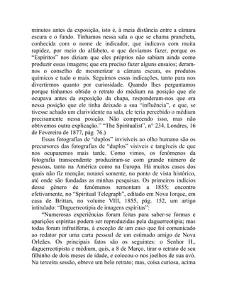 minutos antes da exposição, isto é, à meia distância entre a câmara
escura e o fundo. Tínhamos nessa sala o que se chama prancheta,
conhecida com o nome de indicador, que indicava com muita
rapidez, por meio do alfabeto, o que devíamos fazer, porque os
“Espíritos” nos diziam que eles próprios não sabiam ainda como
produzir essas imagens; que era preciso fazer alguns ensaios; deram-
nos o conselho de mesmerizar a câmara escura, os produtos
químicos e tudo o mais. Seguimos essas indicações, tanto para nos
divertirmos quanto por curiosidade. Quando lhes perguntamos
porque tínhamos obtido o retrato do médium na posição que ele
ocupava antes da exposição da chapa, responderam-nos que era
nessa posição que ele tinha deixado a sua “influência”, e que, se
tivesse achado um clarividente na sala, ele teria percebido o médium
precisamente nessa posição. Não compreendo isso, mas não
obtivemos outra explicação.” “The Spiritualist”, n° 234, Londres, 16
de Fevereiro de 1877, pág. 76.)
     Essas fotografias de “duplos” invisíveis ao olho humano são os
precursores das fotografias de “duplos” visíveis e tangíveis de que
nos ocuparemos mais tarde. Como vimos, os fenômenos da
fotografia transcendente produziram-se com grande número de
pessoas, tanto na América como na Europa. Há muitos casos dos
quais não fiz menção; notarei somente, no ponto de vista histórico,
até onde são fundadas as minhas pesquisas. Os primeiros indícios
desse gênero de fenômenos remontam a 1855; encontro
efetivamente, no “Spiritual Telegraph”, editado em Nova Iorque, em
casa de Brittan, no volume VIII, 1855, pág. 152, um artigo
intitulado: “Daguerreotipia de imagens espíritas”:
     “Numerosas experiências foram feitas para saber-se formas e
aparições espíritas podem ser reproduzidas pela daguerreotipia; mas
todas foram infrutíferas, à exceção de um caso que foi comunicado
ao redator por uma carta pessoal de um estimado amigo de Nova
Orleães. Os principais fatos são os seguintes: o Senhor H.,
daguerreotipista e médium, quis, a 8 de Março, tirar o retrato de seu
filhinho de dois meses de idade, e colocou-o nos joelhos de sua avó.
Na terceira sessão, obteve um belo retrato; mas, coisa curiosa, acima
 