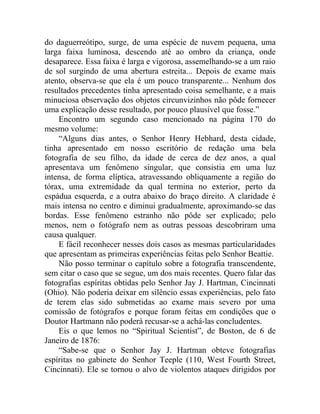 do daguerreótipo, surge, de uma espécie de nuvem pequena, uma
larga faixa luminosa, descendo até ao ombro da criança, onde
desaparece. Essa faixa é larga e vigorosa, assemelhando-se a um raio
de sol surgindo de uma abertura estreita... Depois de exame mais
atento, observa-se que ela é um pouco transparente... Nenhum dos
resultados precedentes tinha apresentado coisa semelhante, e a mais
minuciosa observação dos objetos circunvizinhos não pôde fornecer
uma explicação desse resultado, por pouco plausível que fosse.”
    Encontro um segundo caso mencionado na página 170 do
mesmo volume:
    “Alguns dias antes, o Senhor Henry Hebhard, desta cidade,
tinha apresentado em nosso escritório de redação uma bela
fotografia de seu filho, da idade de cerca de dez anos, a qual
apresentava um fenômeno singular, que consistia em uma luz
intensa, de forma elíptica, atravessando obliquamente a região do
tórax, uma extremidade da qual termina no exterior, perto da
espádua esquerda, e a outra abaixo do braço direito. A claridade é
mais intensa no centro e diminui gradualmente, aproximando-se das
bordas. Esse fenômeno estranho não pôde ser explicado; pelo
menos, nem o fotógrafo nem as outras pessoas descobriram uma
causa qualquer.
    E fácil reconhecer nesses dois casos as mesmas particularidades
que apresentam as primeiras experiências feitas pelo Senhor Beattie.
    Não posso terminar o capítulo sobre a fotografia transcendente,
sem citar o caso que se segue, um dos mais recentes. Quero falar das
fotografias espíritas obtidas pelo Senhor Jay J. Hartman, Cincinnati
(Ohio). Não poderia deixar em silêncio essas experiências, pelo fato
de terem elas sido submetidas ao exame mais severo por uma
comissão de fotógrafos e porque foram feitas em condições que o
Doutor Hartmann não poderá recusar-se a achá-las concludentes.
    Eis o que lemos no “Spiritual Scientist”, de Boston, de 6 de
Janeiro de 1876:
    “Sabe-se que o Senhor Jay J. Hartman obteve fotografias
espíritas no gabinete do Senhor Teeple (110, West Fourth Street,
Cincinnati). Ele se tornou o alvo de violentos ataques dirigidos por
 