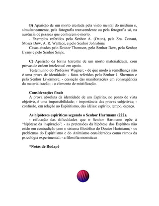 B) Aparição de um morto atestada pela visão mental do médium e,
simultaneamente, pela fotografia transcendente ou pela fotografia só, na
ausência de pessoas que conhecem o morto.
    - Exemplos referidos pelo Senhor A. (Oxon), pela Sra. Conant,
Moses Dow, A. R. Wallace, e pelo Senhor Johnstone
    Casos citados pelo Doutor Thomson, pelo Senhor Dow, pelo Senhor
Evans e pelo Senhor Snipe.

    C) Aparição da forma terrestre de um morto materializada, com
provas de ordem intelectual em apoio.
    Testemunho do Professor Wagner; - de que modo à semelhança não
é uma prova de identidade; - fatos referidos pelo Senhor J. Sherman e
pelo Senhor Livermore; - cessação das manifestações em conseqüência
da materialização; - o elemento de mistificação.

    Considerações finais
    A prova absoluta da identidade de um Espírito, no ponto de vista
objetivo, é uma impossibilidade; - importância das provas subjetivas; -
confusão, em relação ao Espiritismo, das idéias: espírito, tempo, espaço.

    As hipóteses espiríticas segundo o Senhor Hartmann (222).
    - refutação das dificuldades que o Senhor Hartmann opõe à
“hipótese da inspiração”; - as pretensões da hipótese dos Espíritos não
estão em contradição com o sistema filosófico do Doutor Hartmann; - os
problemas do Espiritismo e do Animismo considerados como ramos da
psicologia experimental; - a filosofia monisticas

    *Notas de Rodapé
 