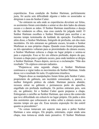experiências. Essa condição do Senhor Hartman, perfeitamente
justa, foi aceita sem dificuldade alguma e todos os associados se
dirigiram à casa do Senhor Cutter.
     “Ao entrarem na sala onde as experiências deveriam ser feitas,
os assistentes foram convidados a sentar-se dos dois lados da câmara
escura e a darem as mãos. O Senhor Hartman manifestou o desejo
de lhe vendarem os olhos, mas essa cautela foi julgada inútil. O
Senhor Hartman escolheu o Senhor Moreland para auxiliar e ao
mesmo tempo testemunha da lealdade da operação. Escolheu-se,
além disso, o Senhor Murhman, fotógrafo de profissão, um dos mais
incrédulos. Os três entraram no gabinete escuro, levando o Senhor
Murhman as suas próprias chapas. Quando essas foram preparadas,
os três operadores voltaram para as proximidades da câmara escura;
o Senhor Murhman colocou a chapa no lugar próprio e sentou-se
para a exposição. Essa se fez em silêncio profundo, depois do que,
levaram a chapa para o gabinete escuro, para onde também se dirigiu
o Senhor Hartman. Pouco depois, ouviu-se a exclamação: “Não deu
resultado.” Os cépticos estavam radiantes.
     “Preparou-se uma segunda chapa; o Senhor Murhman
continuava a vigiar todos os movimentos do Senhor Hartman. Ainda
dessa vez o resultado foi nulo. O cepticismo triunfava.
     “Depois disso as manipulações foram feitas pelo Senhor Cutter,
proprietário do gabinete, um incrédulo consumado, e, parece, o
melhor fotógrafo prático da cidade. Hartman parecia abatido;
recusou entrar no gabinete e permaneceu perto do aparelho,
engolfado em profunda meditação. Os peritos entraram pois, sem
ele, no gabinete; foi o Senhor Cutter quem preparou a chapa.
Entregaram o caixilho ao Senhor Hartman, que estava tão comovido
que teve dificuldade em colocá-lo no lugar próprio. Ele pediu a dois
dos assistentes que colocassem as mãos sobre a câmara escura, ao
mesmo tempo em que ele. Essa terceira exposição foi tão estéril
quanto as precedentes”.
     “As coisas tomavam um aspecto mau para o pobre Senhor
Hartman e seus amigos. Ele propôs, entretanto, expor ainda uma
chapa, mas tornou-se ainda mais pensativo. O Senhor Murhman
 