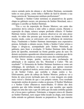 estava sentado perto da câmara e -do Senhor Hartman, escrutando
todos os seus gestos, como tinha o hábito de fazê-lo durante a sua
longa carreira de “desmascarar médiuns profissionais”.
     “Quando o Senhor Cutter terminou os preparativos da quarta
chapa no gabinete escuro, em presença do Senhor Moreland, saiu e
entregou o caixilho ao Senhor Hartman.
     “Era a vez da exposição do Doutor Morrow; um outro dos
assistentes devia colocar a mão sobre a câmara escura. Durante a
exposição da chapa, reinava sempre profundo silêncio. O Senhor
Hartman tremia visivelmente e parecia absorver-se em uma prece
muda. As mãos das pessoas que tocavam na câmara tremiam do
mesmo modo, como se estivessem sob a influência de misteriosa
força. Finalmente o Senhor Hartman interrompeu essa expectativa
penosa, fechando a câmara escura. Então o Senhor Cutter retirou a
chapa e dirigiu-se, acompanhado pelo Senhor Moreland, ao
gabinete, para fazer a revelação. O Senhor Hartman tinha ficado
perto do aparelho, mostrando na fronte grandes gotas de suor. Os
demais assistentes aguardavam silenciosamente a sentença que devia
destruir definitivamente as crenças mais caras dos espiritualistas.
     Em breve tempo, porém, ouviu-se uma exclamação de
admiração e de surpresa dos Srs. Moreland e Cutter: “Há um
resultado!” A fisionomia do Senhor Hartman iluminou-se como um
relâmpago, de satisfação; os seus amigos, que apenas ousavam
acreditar na agradável notícia, assim como os incrédulos, acercaram-
se do Senhor Cutter, que sustinha a chapa contra a luz.
Efetivamente, perto da cabeça do Senhor Morrow, podia-se ver a
forma de uma jovem inclinada para ele: e essa imagem era ainda
mais visível e distinta do que o seu próprio retrato. Esse resultado
inesperado encheu de pasmo a todas as pessoas. O Senhor Murhman
e o Senhor Cutter olharam-se maravilhados. O último dos dois
garantia que não tinha tomado parte no que sucedia; que aquela
chapa era uma das suas e que ele sabia que ela nada continha quando
ele a levou para o gabinete. Entretanto, a imagem estava ali. Quanto
ao Senhor Hartman, nem sequer tinha tocado na chapa, nem mesmo
tinha entrado no gabinete durante os preparativos. De que maneira
 