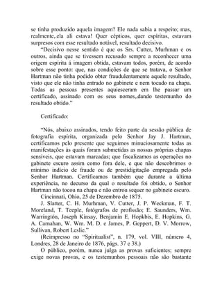 se tinha produzido aquela imagem? Ele nada sabia a respeito; mas,
realmente,.ela ali estava! Quer cépticos, quer espíritas, estavam
surpresos com esse resultado notável, resultado decisivo.
     “Decisivo nesse sentido é que os Srs. Cutter, Murhman e os
outros, ainda que se tivessem recusado sempre a reconhecer uma
origem espírita á imagem obtida, estavam todos, porém, de acordo
sobre esse ponto: que, nas condições de que se tratava, o Senhor
Hartman não tinha podido obter fraudulentamente aquele resultado,
visto que ele não tinha entrado no gabinete e nem tocado na chapa.
Todas as pessoas presentes aquiesceram em lhe passar um
certificado, assinado com os seus nomes,,dando testemunho do
resultado obtido.”

    Certificado:

     “Nós, abaixo assinados, tendo feito parte da sessão pública de
fotografia espírita, organizada pelo Senhor Jay J. Hartman,
certificamos pelo presente que seguimos minuciosamente todas as
manifestações às quais foram submetidas as nossas próprias chapas
sensíveis, que estavam marcadas; que fiscalizamos as operações no
gabinete escuro assim como fora dele, e que não descobrimos o
mínimo indício de fraude ou de prestidigitação empregada pelo
Senhor Hartman. Certificamos também que durante a última
experiência, no decurso da qual o resultado foi obtido, o Senhor
Hartman não tocou na chapa e não entrou sequer no gabinete escuro.
     Cincinnati, Ohio, 25 de Dezembro de 1875.
     J. Slatter, C. H. Murhman, V. Cutter, J. P. Weckman, F. T.
Moreland, T. Teeple, fotógrafos de profissão; E. Saunders, Wm.
Warringtón, Joseph Kinsay, Benjamin E. Hopkbis, E. Hopkins, G.
A. Carnahan, W. Wm. M. D. e James, P. Geppert, D. V. Morrow,
Sullivan, Robert Leslie.”
     (Reimpresso no “Spiritualist”, n. 179, vol. VIII, número 4,
Londres, 28 de Janeiro de 1876, págs. 37 e 38.)
     O público, porém, nunca julga as provas suficientes; sempre
exige novas provas, e os testemunhos pessoais não são bastante
 