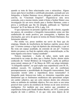 quando se trata de fatos relacionados com o miraculoso. Alguns
meses após haver recebido o certificado precatado, assinado por seis
fotógrafos, o Senhor Hartman viu-se obrigado a publicar um novo
convite, no “Cincinnati Enquirer”. Organizou-se uma nova
comissão, com o mesmo intuito, tendo à frente o Senhor Slatter; essa
investigação foi um novo triunfo para o Senhor Hartman, como o
prova o certificado que lhe foi dirigido, publicado no “Spiritual
Scientist” de 25 de Maio de 1876, I, pág. 314.
     O que expusemos no presente capítulo nos dá o direito, segundo
me parece, de considerar a fotografia transcendente como um fato
estabelecido de modo positivo; por conseguinte, a hipótese das
alucinações, que serve de apoio às teorias do Doutor Hartmann, fica
fortemente abalada.
     Por minha vez, posso também me servir da frase que ele
emprega, falando da insuficiência da hipótese espírita; posso dizer
que “o terreno começa a fugir da hipótese das alucinações, e que só
lhe resta um espaço acanhado, da extensão de um pé”. Veremos
dentro em pouco, no final do capítulo sobre a materialização, se lhe
resta alguma coisa desse “espaço acanhado”.
     Noticia importante - Acabo de saber, muito tarde para
mencioná-lo no corpo da obra, que o Senhor Taylor, diretor muito
conhecido do “Jornal Britânico de Fotografia”, acaba de publicar
nesse jornal, número de 17 de Março de 1893, um artigo intitulado:
“A fotografia espírita”, no qual expõe suas experiências com M. D.,
médium escocês. Os resultados obtidos por ele confirmam
peremptoriamente a possibilidade da fotografia transcendente. Será
necessário insistir sobre a importância desse testemunho? A
fotografia pode fornecer-nos todos os elementos requeridos para
demonstrar que os fenômenos mediúnicos não apresentam sempre
um caráter subjetivo, que um certo número dentre eles oferecem
todos os atributos de realidade objetiva. Por esse meio se nos torna
possível tirar a prova da existência de formas ou de seres invisíveis
inteligentes. Foi também por esse motivo que considerei as
experiências feitas pelo finado Senhor Beattie, em 1872, como pedra
angular de todo o edifício. E eis que vinte anos depois de ter
 