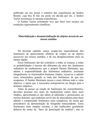 publicado em seu jornal o relatório das experiências do Senhor
Beattie, cuja boa fé não era posta em dúvida por ele, o Senhor
Taylor recomeçou as mesmas experiências.
    O Senhor Taylor certamente teve que fazer seus ensaios em
condições rigorosamente científicas.



    Materialização e desmaterialização de objetos acessíveis aos
                        nossos sentidos



    No presente capítulo vamos ocupar-nos especialmente dos
fenômenos de aparecimento efêmero de corpos ou de objetos
acessíveis aos nossos sentidos, e de seu desaparecimento mais ou
menos rápido.
    Esses fenômenos são tão contrários a todas as crenças, a todas
as probabilidades e mesmo tão diferentes da série dos fenômenos
ordinários do mediunismo, que o próprio Doutor Hartmann, que
admite a responsabilidade dos fenômenos ordinários, aceitando
integralmente os testemunhos humanos citados, recusa-se a admitir
esses testemunhos quando se trata dos fenômenos de que nos
ocupamos. O Senhor Hartmann recusa a esses últimos todo o valor
objetivo, e opina que é necessário transportá-los na íntegra para o
domínio subjetivo.
    Antes de passar ao estudo de fenômenos tão extraordinários,
devemos procurar nos anais do mediunismo outros fatos mais
simples, aproximando-se das idéias já admitidas e pertencentes ao
mesmo domínio, que poderiam servir-nos de antecedentes para fazer
admitir e compreender fenômenos mais complexos; foi assim que
procedemos na demonstração da fotografia transcendente. Esses
fenômenos mais simples existem, e são conhecidos geralmente
debaixo do nome de “fatos de penetração da matéria”; eles se
 