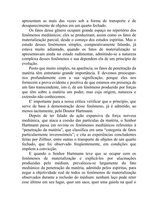 apresentam as mais das vezes sob a forma de transporte e de
desaparecimento de objetos em um quarto fechado.
     Os fatos desse gênero ocupam grande espaço no repertório dos
fenômenos mediúnicos; eles se produziram, assim como os fatos de
materialização parcial, desde o começo dos estudos espíritas. Mas o
estudo desses fenômenos simples, comparativamente falando, já
estava muito adiantado, quando os fatos de materialização se
apresentavam ainda no estado rudimentar, admitindo-se a natureza
complexa desses fenômenos e sua dependem ela de um princípio de
evolução.
     Posto que muito simples, na aparência, os fatos de penetração da
matéria têm entretanto grande importância. E devemos preocupar-
nos profundamente com a sua significação, porque eles nos
fornecem a prova evidente e positiva de que estamos em presença de
um fato transcendente, isto é, de um fenômeno produzido por forças
que têm sobre a matéria um poder, mas cuja origem, natureza e
extensão não conhecemos.
     E' importante para a nossa crítica verificar que o princípio, que
serve de base à demonstração desse fenômeno, já é admitido, ao
menos tacitamente, pelo Doutor Hartmann.
     Depois de ter falado da ação expansiva da força nervosa
mediúnica, que ataca a coesão das partículas da matéria, o Senhor
Hartmann passa em revista os fenômenos mediúnicos referentes à
“penetração da matéria”, que classifica em uma “categoria de fatos
particularmente inverossímeis”; e cita as experiências concludentes
feitas por Zóllner, entre outras o transporte de objetos de um quarto
fechado, que foi observado freqüentemente, em condições que
impõem a convicção.
     E quando o Senhor Hartmann teve que se ocupar com os
fenômenos de materialização e explicá-los por alucinações
produzidas pelo médium, prevaleceu-se largamente do fato
mediúnico da penetração da matéria, admitido pelos espíritas, para
negar a objetividade real de todos os fenômenos de materialização
observados durante a reclusão do médium: nenhum laço pode reter
esse último em seu lugar, quer um saco, quer uma gaiola na qual o
 