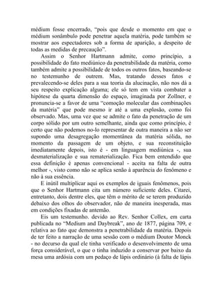 médium fosse encerrado, “pois que desde o momento em que o
médium sonâmbulo pode penetrar aquela matéria, pode também se
mostrar aos espectadores sob a forma de aparição, a despeito de
todas as medidas de precaução”.
     Assim o Senhor Hartmann admite, como princípio, a
possibilidade do fato mediúnico da penetrabilidade da matéria, como
também admite a possibilidade de todos os outros fatos, baseando-se
no testemunho de outrem. Mas, tratando desses fatos e
prevalecendo-se deles para a sua teoria da alucinação, não nos dá a
seu respeito explicação alguma; ele só tem em vista combater a
hipótese da quarta dimensão do espaço, imaginada por Zollner, e
pronuncia-se a favor de uma “comoção molecular das combinações
da matéria” que pode mesmo ir até a uma explosão, como foi
observado. Mas, uma vez que se admite o fato da penetração de um
corpo sólido por um outro semelhante, ainda que como princípio, é
certo que não podemos no-lo representar de outra maneira a não ser
supondo uma desagregação momentânea da matéria sólida, no
momento da passagem de um objeto, e sua reconstituição
imediatamente depois, isto é - em linguagem mediúnica -, sua
desmaterialização e sua rematerialização. Fica bem entendido que
essa definição é apenas convencional - aceita na falta de outra
melhor -, visto como não se aplica senão à aparência do fenômeno e
não à sua essência.
     E inútil multiplicar aqui os exemplos de iguais fenômenos, pois
que o Senhor Hartmann cita um número suficiente deles. Citarei,
entretanto, dois dentre eles, que têm o mérito de se terem produzido
debaixo dos olhos do observador, não de maneira inesperada, mas
em condições fixadas de antemão.
     Eis um testemunho. devido ao Rev. Senhor Collex, em carta
publicada no “Medium and Daybreak”, ano de 1877, página 709, e
relativa ao fato que demonstra a penetrabilidade da matéria. Depois
de ter feito a narração de uma sessão com o médium Doutor Monck
- no decurso da qual ele tinha verificado o desenvolvimento de uma
força considerável, o que o tinha induzido a conservar por baixo da
mesa uma ardósia com um pedaço de lápis ordinário (à falta de lápis
 
