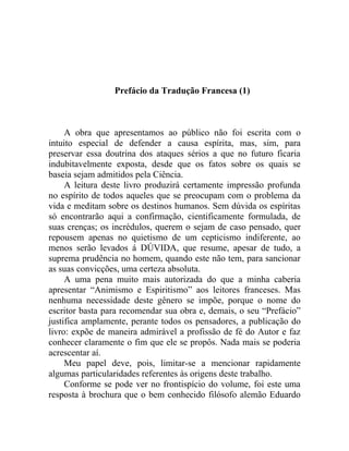 Prefácio da Tradução Francesa (1)



     A obra que apresentamos ao público não foi escrita com o
intuito especial de defender a causa espírita, mas, sim, para
preservar essa doutrina dos ataques sérios a que no futuro ficaria
indubitavelmente exposta, desde que os fatos sobre os quais se
baseia sejam admitidos pela Ciência.
     A leitura deste livro produzirá certamente impressão profunda
no espírito de todos aqueles que se preocupam com o problema da
vida e meditam sobre os destinos humanos. Sem dúvida os espíritas
só encontrarão aqui a confirmação, cientificamente formulada, de
suas crenças; os incrédulos, querem o sejam de caso pensado, quer
repousem apenas no quietismo de um cepticismo indiferente, ao
menos serão levados á DÚVIDA, que resume, apesar de tudo, a
suprema prudência no homem, quando este não tem, para sancionar
as suas convicções, uma certeza absoluta.
     A uma pena muito mais autorizada do que a minha caberia
apresentar “Animismo e Espiritismo” aos leitores franceses. Mas
nenhuma necessidade deste gênero se impõe, porque o nome do
escritor basta para recomendar sua obra e, demais, o seu “Prefácio”
justifica amplamente, perante todos os pensadores, a publicação do
livro: expõe de maneira admirável a profissão de fé do Autor e faz
conhecer claramente o fim que ele se propôs. Nada mais se poderia
acrescentar aí.
     Meu papel deve, pois, limitar-se a mencionar rapidamente
algumas particularidades referentes às origens deste trabalho.
     Conforme se pode ver no frontispício do volume, foi este uma
resposta à brochura que o bem conhecido filósofo alemão Eduardo
 