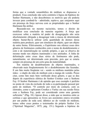 forma que a vontade sonambúlica do médium se dispusesse a
produzir. Essa conclusão não seria contrária à lógica da hipótese do
Senhor Hartmann, e não descobrimos os motivos que ele poderia
invocar para combatê-la - admitindo, repito-o, que estejamos aqui
em presença da força nervosa com as propriedades que o Senhor
Hartmann lhe atribui.
     Baseando-nos no mesmo raciocínio, temos o direito de
modificar essa conclusão da maneira seguinte: A força que
exercesse sobre a matéria tal poder de desagregação não seria
absolutamente obrigada a desagregar toda a massa de determinado
objeto: bastar-lhe-ia utilizar certa quantidade de átomos dessa
matéria para produzir, quer um simulacro de objeto, quer um objeto
de outra forma. Efetivamente, o Espiritismo nos oferece esses dois
gêneros de fenômenos conhecidos com o nome de desdobramento e
com o de materialização no sentido próprio, e que se observa do
mesmo modo nos objetos inanimados e nos animados. A linha de
delimitação entre essas duas séries de fenômenos não pode,
naturalmente, ser determinada com precisão, pois que se estaria
sempre em presença de um certo grau de materialidade.
     Em matéria de desdobramento de objetos inanimados, o
observado mais freqüentemente foi o desdobramento das fazendas.
E um fato muito freqüente ver - sendo os médiuns mantidos pelas
mãos - o duplo da mão do médium com a manga do vestido. Posso
citar, como fato mais bem verificado desse gênero, o que se deu
depois da experiência elétrica do Senhor Crookes com a Senhora
Fay. O Senhor Hartmann é de opinião que esse exemplo é perfeito
no ponto de vista da exclusão de toda a co-participação pessoal por
parte do médium. “O controle por meio do contacto, com os
eletrodos, como o aplicaram Crookes e Varley em sua sessão física
com a Senhora Fay, pode ser considerado como uma garantia
suficiente.” (Pág. 18.) Apesar disso, a mão que se mostrou entre as
cortinas e que apresentou os livros aos assistentes estava revestida
por um punho de seda azul, idêntico ao do vestido do médium;
temos sobre esses pontos o testemunho do próprio Senhor Cox
(“Spiritual Magazine”, 1875, pág. 151.) Segundo a hipótese do
 