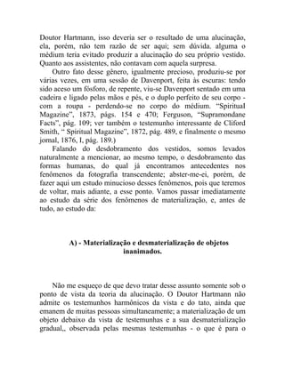 Doutor Hartmann, isso deveria ser o resultado de uma alucinação,
ela, porém, não tem razão de ser aqui; sem dúvida. alguma o
médium teria evitado produzir a alucinação do seu próprio vestido.
Quanto aos assistentes, não contavam com aquela surpresa.
    Outro fato desse gênero, igualmente precioso, produziu-se por
várias vezes, em uma sessão de Davenport, feita às escuras: tendo
sido aceso um fósforo, de repente, viu-se Davenport sentado em uma
cadeira e ligado pelas mãos e pés, e o duplo perfeito de seu corpo -
com a roupa - perdendo-se no corpo do médium. “SpirituaI
Magazine”, 1873, págs. 154 e 470; Ferguson, “Supramondane
Facts”, pág. 109; ver também o testemunho interessante de Cliford
Smith, “ Spiritual Magazine”, 1872, pág. 489, e finalmente o mesmo
jornal, 1876, I, pág. 189.)
    Falando do desdobramento dos vestidos, somos levados
naturalmente a mencionar, ao mesmo tempo, o desdobramento das
formas humanas, do qual já encontramos antecedentes nos
fenômenos da fotografia transcendente; abster-me-ei, porém, de
fazer aqui um estudo minucioso desses fenômenos, pois que teremos
de voltar, mais adiante, a esse ponto. Vamos passar imediatamente
ao estudo da série dos fenômenos de materialização, e, antes de
tudo, ao estudo da:



         A) - Materialização e desmaterialização de objetos
                          inanimados.



    Não me esqueço de que devo tratar desse assunto somente sob o
ponto de vista da teoria da alucinação. O Doutor Hartmann não
admite os testemunhos harmônicos da vista e do tato, ainda que
emanem de muitas pessoas simultaneamente; a materialização de um
objeto debaixo da vista de testemunhas e a sua desmaterialização
gradual,, observada pelas mesmas testemunhas - o que é para o
 