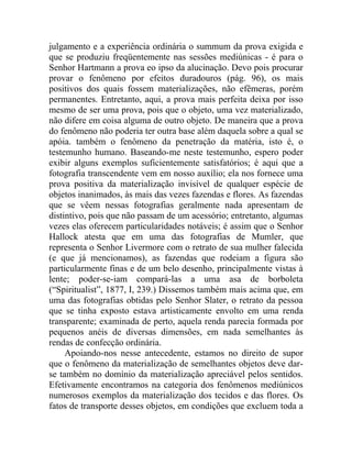 julgamento e a experiência ordinária o summum da prova exigida e
que se produziu freqüentemente nas sessões mediúnicas - é para o
Senhor Hartmann a prova eo ipso da alucinação. Devo pois procurar
provar o fenômeno por efeitos duradouros (pág. 96), os mais
positivos dos quais fossem materializações, não efêmeras, porém
permanentes. Entretanto, aqui, a prova mais perfeita deixa por isso
mesmo de ser uma prova, pois que o objeto, uma vez materializado,
não difere em coisa alguma de outro objeto. De maneira que a prova
do fenômeno não poderia ter outra base além daquela sobre a qual se
apóia. também o fenômeno da penetração da matéria, isto é, o
testemunho humano. Baseando-me neste testemunho, espero poder
exibir alguns exemplos suficientemente satisfatórios; é aqui que a
fotografia transcendente vem em nosso auxílio; ela nos fornece uma
prova positiva da materialização invisível de qualquer espécie de
objetos inanimados, às mais das vezes fazendas e flores. As fazendas
que se vêem nessas fotografias geralmente nada apresentam de
distintivo, pois que não passam de um acessório; entretanto, algumas
vezes elas oferecem particularidades notáveis; é assim que o Senhor
Hallock atesta que em uma das fotografias de Mumler, que
representa o Senhor Livermore com o retrato de sua mulher falecida
(e que já mencionamos), as fazendas que rodeiam a figura são
particularmente finas e de um belo desenho, principalmente vistas à
lente; poder-se-iam compará-las a uma asa de borboleta
(“Spiritualist”, 1877, I, 239.) Dissemos também mais acima que, em
uma das fotografias obtidas pelo Senhor Slater, o retrato da pessoa
que se tinha exposto estava artisticamente envolto em uma renda
transparente; examinada de perto, aquela renda parecia formada por
pequenos anéis de diversas dimensões, em nada semelhantes às
rendas de confecção ordinária.
     Apoiando-nos nesse antecedente, estamos no direito de supor
que o fenômeno da materialização de semelhantes objetos deve dar-
se também no domínio da materialização apreciável pelos sentidos.
Efetivamente encontramos na categoria dos fenômenos mediúnicos
numerosos exemplos da materialização dos tecidos e das flores. Os
fatos de transporte desses objetos, em condições que excluem toda a
 