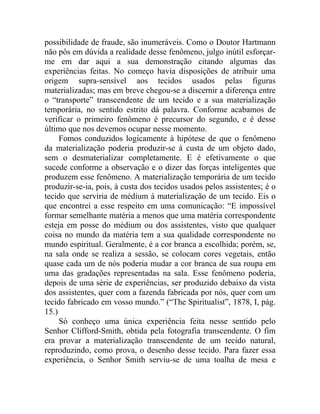 possibilidade de fraude, são inumeráveis. Como o Doutor Hartmann
não pôs em dúvida a realidade desse fenômeno, julgo inútil esforçar-
me em dar aqui a sua demonstração citando algumas das
experiências feitas. No começo havia disposições de atribuir uma
origem supra-sensível aos tecidos usados pelas figuras
materializadas; mas em breve chegou-se a discernir a diferença entre
o “transporte” transcendente de um tecido e a sua materialização
temporária, no sentido estrito dá palavra. Conforme acabamos de
verificar o primeiro fenômeno é precursor do segundo, e é desse
último que nos devemos ocupar nesse momento.
     Fomos conduzidos logicamente à hipótese de que o fenômeno
da materialização poderia produzir-se à custa de um objeto dado,
sem o desmaterializar completamente. E é efetivamente o que
sucede conforme a observação e o dizer das forças inteligentes que
produzem esse fenômeno. A materialização temporária de um tecido
produzir-se-ia, pois, à custa dos tecidos usados pelos assistentes; é o
tecido que serviria de médium à materialização de um tecido. Eis o
que encontrei a esse respeito em uma comunicação: “E impossível
formar semelhante matéria a menos que uma matéria correspondente
esteja em posse do médium ou dos assistentes, visto que qualquer
coisa no mundo da matéria tem a sua qualidade correspondente no
mundo espiritual. Geralmente, é a cor branca a escolhida; porém, se,
na sala onde se realiza a sessão, se colocam cores vegetais, então
quase cada um de nós poderia mudar a cor branca de sua roupa em
uma das gradações representadas na sala. Esse fenômeno poderia,
depois de uma série de experiências, ser produzido debaixo da vista
dos assistentes, quer com a fazenda fabricada por nós, quer com um
tecido fabricado em vosso mundo.” (“The Spiritualist”, 1878, I, pág.
15.)
     Só conheço uma única experiência feita nesse sentido pelo
Senhor Clifford-Smith, obtida pela fotografia transcendente. O fim
era provar a materialização transcendente de um tecido natural,
reproduzindo, como prova, o desenho desse tecido. Para fazer essa
experiência, o Senhor Smith serviu-se de uma toalha de mesa e
 
