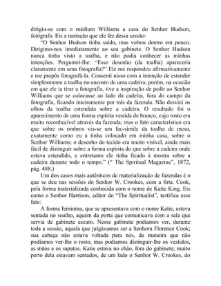 dirigiu-se com o médium Williams a casa do Senhor Hudson,
fotógrafo. Eis a narração que ele fez dessa sessão:
     “O Senhor Hudson tinha saído, mas voltou dentro em pouco.
Dirigimo-nos imediatamente ao seu gabinete. O Senhor Hudson
nunca tinha visto a toalha, e não podia conhecer as minhas
intenções. Perguntei-lhe: “Esse desenho (da toalha) apareceria
claramente em uma fotografia?” Ele me respondeu afirmativamente
e me propôs fotografá-la. Consenti nisso com a intenção de estender
simplesmente a toalha no encosto de uma cadeira; porém, na ocasião
em que ele ia tirar a fotografia, tive a inspiração de pedir ao Senhor
Williams que se colocasse ao lado da cadeira, fora do campo da
fotografia, ficando inteiramente por trás da fazenda. Não desviei os
olhos da toalha estendida sobre a cadeira. O resultado foi o
aparecimento de uma forma espírita vestida de branco, cujo rosto era
muito reconhecível através da fazenda; mas o fato característico era
que sobre os ombros via-se um fac-símile da toalha de mesa,
exatamente como eu a tinha colocado em minha casa, sobre o
Senhor Williams; o desenho do tecido era muito visível, ainda mais
fácil de distinguir sobre a forma espírita do que sobre a cadeira onde
estava estendido, e entretanto ele tinha ficado à mostra sobre a
cadeira durante todo o tempo.” (“ The Spiritual Magazine”, 1872,
pág. 488.)
     Um dos casos mais autênticos de materialização de fazendas é o
que se deu nas sessões do Senhor W. Crookes, com a Srta. Cook,
pela forma materializada conhecida com o nome de Katie King. Eis
como o Senhor Harrison, editor do “The Spiritualist”, testifica esse
fato:
     A forma feminina, que se apresentava com o nome Katie, estava
sentada no soalho, aquém da porta que comunicava com a sala que
servia de gabinete escuro. Nesse gabinete podíamos ver, durante
toda a sessão, aquela que julgávamos ser a Senhora Florence Cook;
sua cabeça não estava voltada para nós, de maneira que não
podíamos ver-lhe o rosto, mas podíamos distinguir-lhe os vestidos,
as mãos e os sapatos. Katie estava no chão, fora do gabinete; muito
perto dela estavam sentados, de um lado o Senhor W. Crookes, do
 