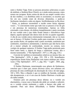 outro o Senhor Tapp. Entre as pessoas presentes achávamos os pais
da médium, a Senhora Ross Church, eu e ainda outras pessoas, cujos
nomes me escapam. Katie cortou da aba de seu amplo vestido cerca
de dez retalhos, e os distribuiu entre os assistentes; os recortes que
fez em seu vestido eram de diversas dimensões, e podia-se
facilmente introduzir a mão em alguns. Irrefletidamente eu lhe disse:
“ Katie, se pudesses reconstituir o tecido como fazias algumas
vezes!...” E conveniente notar que tudo isso se passava à luz do gás
e em presença de numerosas testemunhas. Apenas eu tinha
externado o meu desejo, ela dobrou tranqüilamente a parte recortada
de seu vestido com a que tinha ficado intacta e descobriu-a logo
depois; aquela operação não durou mais de três ou quatro segundos.
A aba de seu vestido estava inteiramente restaurada: não se via mais
um só buraco. O Senhor Crookes pediu para examinar o tecido, no
que acedeu Katie; ele apalpou toda a parte recortada, centímetro por
centímetro, examinou-a atentamente, e declarou que não havia mais
ali a menor solução de continuidade, recorte ou costura, nem
vestígio de qualquer natureza. O Senhor Tapp pediu permissão para
fazer outro tanto, e, depois de longo e minucioso exame, deu o
mesmo testemunho. (“The Spiritualist”, 1877, n. 246, pág. 218.)
     Convém ler também os testemunhos relativos ao mesmo fato, no
“The Spiritualist”, 1876, I, págs. 235, 258 e 259. Semelhantes
experiências foram feitas finalmente com outros médiuns por várias
vezes (“The Spiritualist”, 1877, 1, pág 182; “ Light”, 1885, pág.
      258.)
     O Senhor Hartmann, mencionando esse gênero de fenômenos,
concluiu que é claro que, nesses diversos casos, nos achamos em
presença de uma combinação da alucinação da vista e do tato (págs.
102 e 103). Mas a objeção é que os retalhos de fazenda, cortados,
não desaparecem, e eu vi em casa do Senhor Harrison o tecido que
ele tinha cortado.
     Estamos pois em presença desse dilema: ou o vestido era
alucinatório, e nesse caso a fazenda não pôde ser cortada e subsistir;
ou o vestido existia realmente e então o buraco não pôde ser
reparado. Para sair dessa dificuldade, o Senhor Hartmann
 