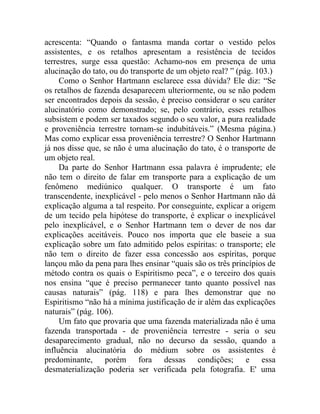 acrescenta: “Quando o fantasma manda cortar o vestido pelos
assistentes, e os retalhos apresentam a resistência de tecidos
terrestres, surge essa questão: Achamo-nos em presença de uma
alucinação do tato, ou do transporte de um objeto real? ” (pág. 103.)
     Como o Senhor Hartmann esclarece essa dúvida? Ele diz: “Se
os retalhos de fazenda desaparecem ulteriormente, ou se não podem
ser encontrados depois da sessão, é preciso considerar o seu caráter
alucinatório como demonstrado; se, pelo contrário, esses retalhos
subsistem e podem ser taxados segundo o seu valor, a pura realidade
e proveniência terrestre tornam-se indubitáveis.” (Mesma página.)
Mas como explicar essa proveniência terrestre? O Senhor Hartmann
já nos disse que, se não é uma alucinação do tato, é o transporte de
um objeto real.
     Da parte do Senhor Hartmann essa palavra é imprudente; ele
não tem o direito de falar em transporte para a explicação de um
fenômeno mediúnico qualquer. O transporte é um fato
transcendente, inexplicável - pelo menos o Senhor Hartmann não dá
explicação alguma a tal respeito. Por conseguinte, explicar a origem
de um tecido pela hipótese do transporte, é explicar o inexplicável
pelo inexplicável, e o Senhor Hartmann tem o dever de nos dar
explicações aceitáveis. Pouco nos importa que ele baseie a sua
explicação sobre um fato admitido pelos espíritas: o transporte; ele
não tem o direito de fazer essa concessão aos espíritas, porque
lançou mão da pena para lhes ensinar “quais são os três princípios de
método contra os quais o Espiritismo peca”, e o terceiro dos quais
nos ensina “que é preciso permanecer tanto quanto possível nas
causas naturais” (pág. 118) e para lhes demonstrar que no
Espiritismo “não há a mínima justificação de ir além das explicações
naturais” (pág. 106).
     Um fato que provaria que uma fazenda materializada não é uma
fazenda transportada - de proveniência terrestre - seria o seu
desaparecimento gradual, não no decurso da sessão, quando a
influência alucinatória do médium sobre os assistentes é
predominante, porém fora dessas condições; e essa
desmaterialização poderia ser verificada pela fotografia. E' uma
 