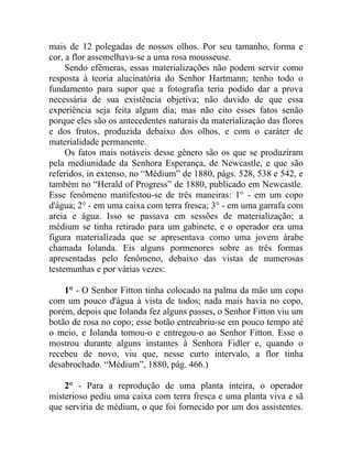 mais de 12 polegadas de nossos olhos. Por seu tamanho, forma e
cor, a flor assemelhava-se a uma rosa mousseuse.
     Sendo efêmeras, essas materializações não podem servir como
resposta à teoria alucinatória do Senhor Hartmann; tenho todo o
fundamento para supor que a fotografia teria podido dar a prova
necessária de sua existência objetiva; não duvido de que essa
experiência seja feita algum dia; mas não cito esses fatos senão
porque eles são os antecedentes naturais da materialização das flores
e dos frutos, produzida debaixo dos olhos, e com o caráter de
materialidade permanente.
     Os fatos mais notáveis desse gênero são os que se produziram
pela mediunidade da Senhora Esperança, de Newcastle, e que são
referidos, in extenso, no “Médium” de 1880, págs. 528, 538 e 542, e
também no “Herald of Progress” de 1880, publicado em Newcastle.
Esse fenômeno manifestou-se de três maneiras: 1° - em um copo
d'água; 2° - em uma caixa com terra fresca; 3° - em uma garrafa com
areia e água. Isso se passava em sessões de materialização; a
médium se tinha retirado para um gabinete, e o operador era uma
figura materializada que se apresentava como uma jovem árabe
chamada Iolanda. Eis alguns pormenores sobre as três formas
apresentadas pelo fenômeno, debaixo das vistas de numerosas
testemunhas e por várias vezes:

    1° - O Senhor Fitton tinha colocado na palma da mão um copo
com um pouco d'água à vista de todos; nada mais havia no copo,
porém, depois que Iolanda fez alguns passes, o Senhor Fitton viu um
botão de rosa no copo; esse botão entreabriu-se em pouco tempo até
o meio, e Iolanda tomou-o e entregou-o ao Senhor Fitton. Esse o
mostrou durante alguns instantes à Senhora Fidler e, quando o
recebeu de novo, viu que, nesse curto intervalo, a flor tinha
desabrochado. “Médium”, 1880, pág. 466.)

    2° - Para a reprodução de uma planta inteira, o operador
misterioso pediu uma caixa com terra fresca e uma planta viva e sã
que serviria de médium, o que foi fornecido por um dos assistentes.
 