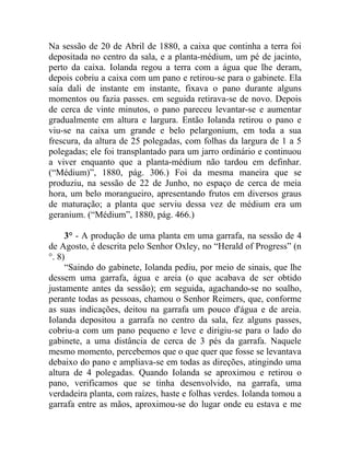 Na sessão de 20 de Abril de 1880, a caixa que continha a terra foi
depositada no centro da sala, e a planta-médium, um pé de jacinto,
perto da caixa. Iolanda regou a terra com a água que lhe deram,
depois cobriu a caixa com um pano e retirou-se para o gabinete. Ela
saía dali de instante em instante, fixava o pano durante alguns
momentos ou fazia passes. em seguida retirava-se de novo. Depois
de cerca de vinte minutos, o pano pareceu levantar-se e aumentar
gradualmente em altura e largura. Então Iolanda retirou o pano e
viu-se na caixa um grande e belo pelargonium, em toda a sua
frescura, da altura de 25 polegadas, com folhas da largura de 1 a 5
polegadas; ele foi transplantado para um jarro ordinário e continuou
a viver enquanto que a planta-médium não tardou em definhar.
(“Médium)”, 1880, pág. 306.) Foi da mesma maneira que se
produziu, na sessão de 22 de Junho, no espaço de cerca de meia
hora, um belo morangueiro, apresentando frutos em diversos graus
de maturação; a planta que serviu dessa vez de médium era um
geranium. (“Médium”, 1880, pág. 466.)

     3° - A produção de uma planta em uma garrafa, na sessão de 4
de Agosto, é descrita pelo Senhor Oxley, no “Herald of Progress” (n
°. 8)
     “Saindo do gabinete, Iolanda pediu, por meio de sinais, que lhe
dessem uma garrafa, água e areia (o que acabava de ser obtido
justamente antes da sessão); em seguida, agachando-se no soalho,
perante todas as pessoas, chamou o Senhor Reimers, que, conforme
as suas indicações, deitou na garrafa um pouco d'água e de areia.
Iolanda depositou a garrafa no centro da sala, fez alguns passes,
cobriu-a com um pano pequeno e leve e dirigiu-se para o lado do
gabinete, a uma distância de cerca de 3 pés da garrafa. Naquele
mesmo momento, percebemos que o que quer que fosse se levantava
debaixo do pano e ampliava-se em todas as direções, atingindo uma
altura de 4 polegadas. Quando Iolanda se aproximou e retirou o
pano, verificamos que se tinha desenvolvido, na garrafa, uma
verdadeira planta, com raízes, haste e folhas verdes. Iolanda tomou a
garrafa entre as mãos, aproximou-se do lugar onde eu estava e me
 
