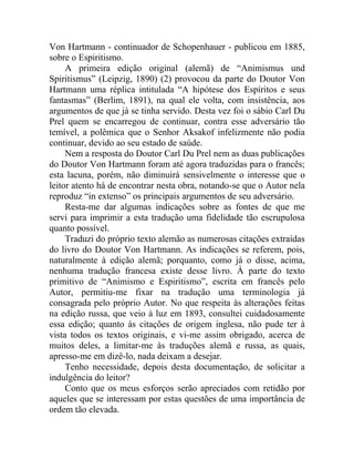 Von Hartmann - continuador de Schopenhauer - publicou em 1885,
sobre o Espiritismo.
     A primeira edição original (alemã) de “Animismus und
Spiritismus” (Leipzig, 1890) (2) provocou da parte do Doutor Von
Hartmann uma réplica intitulada “A hipótese dos Espíritos e seus
fantasmas” (Berlim, 1891), na qual ele volta, com insistência, aos
argumentos de que já se tinha servido. Desta vez foi o sábio Carl Du
Prel quem se encarregou de continuar, contra esse adversário tão
temível, a polêmica que o Senhor Aksakof infelizmente não podia
continuar, devido ao seu estado de saúde.
     Nem a resposta do Doutor Carl Du Prel nem as duas publicações
do Doutor Von Hartmann foram até agora traduzidas para o francês;
esta lacuna, porém, não diminuirá sensivelmente o interesse que o
leitor atento há de encontrar nesta obra, notando-se que o Autor nela
reproduz “in extenso” os principais argumentos de seu adversário.
     Resta-me dar algumas indicações sobre as fontes de que me
servi para imprimir a esta tradução uma fidelidade tão escrupulosa
quanto possível.
     Traduzi do próprio texto alemão as numerosas citações extraídas
do livro do Doutor Von Hartmann. As indicações se referem, pois,
naturalmente à edição alemã; porquanto, como já o disse, acima,
nenhuma tradução francesa existe desse livro. À parte do texto
primitivo de “Animismo e Espiritismo”, escrita em francês pelo
Autor, permitiu-me fixar na tradução uma terminologia já
consagrada pelo próprio Autor. No que respeita às alterações feitas
na edição russa, que veio à luz em 1893, consultei cuidadosamente
essa edição; quanto às citações de origem inglesa, não pude ter à
vista todos os textos originais, e vi-me assim obrigado, acerca de
muitos deles, a limitar-me às traduções alemã e russa, as quais,
apresso-me em dizê-lo, nada deixam a desejar.
     Tenho necessidade, depois desta documentação, de solicitar a
indulgência do leitor?
     Conto que os meus esforços serão apreciados com retidão por
aqueles que se interessam por estas questões de uma importância de
ordem tão elevada.
 