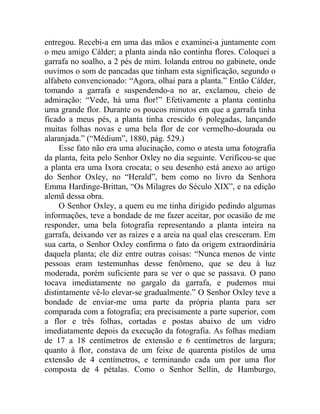 entregou. Recebi-a em uma das mãos e examinei-a juntamente com
o meu amigo Cálder; a planta ainda não continha flores. Coloquei a
garrafa no soalho, a 2 pés de mim. Iolanda entrou no gabinete, onde
ouvimos o som de pancadas que tinham esta significação, segundo o
alfabeto convencionado: “Agora, olhai para a planta.” Então Cálder,
tomando a garrafa e suspendendo-a no ar, exclamou, cheio de
admiração: “Vede, há uma flor!” Efetivamente a planta continha
uma grande flor. Durante os poucos minutos em que a garrafa tinha
ficado a meus pés, a planta tinha crescido 6 polegadas, lançando
muitas folhas novas e uma bela flor de cor vermelho-dourada ou
alaranjada.” (“Médium”, 1880, pág. 529.)
     Esse fato não era uma alucinação, como o atesta uma fotografia
da planta, feita pelo Senhor Oxley no dia seguinte. Verificou-se que
a planta era uma Ixora crocata; o seu desenho está anexo ao artigo
do Senhor Oxley, no “Herald”, bem como no livro da Senhora
Emma Hardinge-Brittan, “Os Milagres do Século XIX”, e na edição
alemã dessa obra.
     O Senhor Oxley, a quem eu me tinha dirigido pedindo algumas
informações, teve a bondade de me fazer aceitar, por ocasião de me
responder, uma bela fotografia representando a planta inteira na
garrafa, deixando ver as raízes e a areia na qual elas cresceram. Em
sua carta, o Senhor Oxley confirma o fato da origem extraordinária
daquela planta; ele diz entre outras coisas: “Nunca menos de vinte
pessoas eram testemunhas desse fenômeno, que se deu à luz
moderada, porém suficiente para se ver o que se passava. O pano
tocava imediatamente no gargalo da garrafa, e pudemos mui
distintamente vê-lo elevar-se gradualmente.” O Senhor Oxley teve a
bondade de enviar-me uma parte da própria planta para ser
comparada com a fotografia; era precisamente a parte superior, com
a flor e três folhas, cortadas e postas abaixo de um vidro
imediatamente depois da execução da fotografia. As folhas mediam
de 17 a 18 centímetros de extensão e 6 centímetros de largura;
quanto à flor, constava de um feixe de quarenta pistilos de uma
extensão de 4 centímetros, e terminando cada um por uma flor
composta de 4 pétalas. Como o Senhor Sellin, de Hamburgo,
 