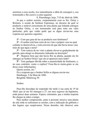 assistisse a essa sessão, tive naturalmente a idéia de conseguir o, seu
testemunho e lhe escrevi a carta seguinte:
                           S. Petersburgo, hoje, 7/19 de Abril de 1886.
     Já que o senhor assistiu, conjuntamente com os Srs. Oxley e
Reimers, à sessão da Senhora Esperança, no decurso da qual se
produziu o notável crescimento de uma planta que Iolanda entregou
ao Senhor Oxley, o seu testemunho terá para mim um valor
particular, pelo que venho pedir que se digne enviar-me uma
resposta aos quesitos seguintes:

    1° - Com que grau de luz se produziu esse fenômeno?
    2° - O senhor está bem certo de ter visto o próprio vaso no qual
a planta se desenvolveu, e está convicto de que não havia nesse vaso
mais do que água e areia?
    3° - Tem certeza de ter visto a planta elevar-se gradualmente da
garrafa, para atingir as dimensões indicadas na descrição?
    4° - Reparou bem que não havia flor na planta, quando ela foi
entregue ao Senhor Oxley? que ela só apareceu mais tarde?
    5° - Tem qualquer dúvida sobre a autenticidade do fenômeno, e,
no caso contrário. como o explica? Ficar-lhe-ia muito-grato se me
desse essas informações.
    Queira aceitar, etc.”
    Eis a resposta que o Senhor Sellin se dignou enviar-me:
    Hamburgo, 5 de Maio de 1886.
    Borgfeld, Mittelweg 59.

    Senhor.

    Peço-lhe desculpas de responder tão tarde à sua carta de 19 de
Abril, que só me foi entregue a 27, em meu regresso da Inglaterra,
onde passei duas semanas. Espero, entretanto, que a minha resposta
lhe chegue às mãos a tempo.
    Para melhor compreensão, junto à presente missiva uma planta
da sala onde se realizaram as sessões, com a indicação do gabinete e
dos lugares que ocupávamos. Nesse desenho, não observei uma
 
