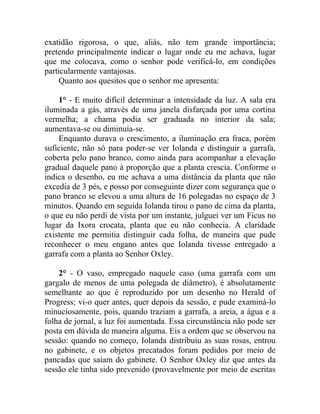 exatidão rigorosa, o que, aliás, não tem grande importância;
pretendo principalmente indicar o lugar onde eu me achava, lugar
que me colocava, como o senhor pode verificá-lo, em condições
particularmente vantajosas.
    Quanto aos quesitos que o senhor me apresenta:

    1° - E muito difícil determinar a intensidade da luz. A sala era
iluminada a gás, através de uma janela disfarçada por uma cortina
vermelha; a chama podia ser graduada no interior da sala;
aumentava-se ou diminuía-se.
    Enquanto durava o crescimento, a iluminação era fraca, porém
suficiente, não só para poder-se ver Iolanda e distinguir a garrafa,
coberta pelo pano branco, como ainda para acompanhar a elevação
gradual daquele pano à proporção que a planta crescia. Conforme o
indica o desenho, eu me achava a uma distância da planta que não
excedia de 3 pés, e posso por conseguinte dizer com segurança que o
pano branco se elevou a uma altura de 16 polegadas no espaço de 3
minutos. Quando em seguida Iolanda tirou o pano de cima da planta,
o que eu não perdi de vista por um instante, julguei ver um Ficus no
lugar da Ixora crocata, planta que eu não conhecia. A claridade
existente me permitia distinguir cada folha, de maneira que pude
reconhecer o meu engano antes que Iolanda tivesse entregado a
garrafa com a planta ao Senhor Oxley.

    2° - O vaso, empregado naquele caso (uma garrafa com um
gargalo de menos de uma polegada de diâmetro), é absolutamente
semelhante ao que é reproduzido por um desenho no Herald of
Progress; vi-o quer antes, quer depois da sessão, e pude examiná-lo
minuciosamente, pois, quando traziam a garrafa, a areia, a água e a
folha de jornal, a luz foi aumentada. Essa circunstância não pode ser
posta em dúvida de maneira alguma. Eis a ordem que se observou na
sessão: quando no começo, Iolanda distribuiu as suas rosas, entrou
no gabinete, e os objetos precatados foram pedidos por meio de
pancadas que saíam do gabinete. O Senhor Oxley diz que antes da
sessão ele tinha sido prevenido (provavelmente por meio de escritas
 