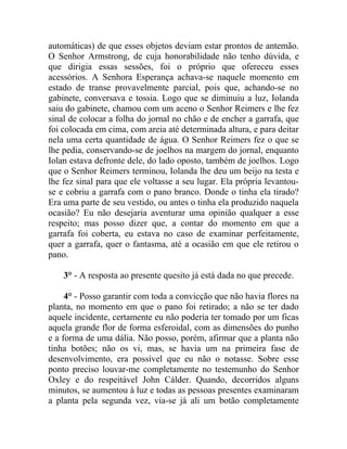 automáticas) de que esses objetos deviam estar prontos de antemão.
O Senhor Armstrong, de cuja honorabilidade não tenho dúvida, e
que dirigia essas sessões, foi o próprio que ofereceu esses
acessórios. A Senhora Esperança achava-se naquele momento em
estado de transe provavelmente parcial, pois que, achando-se no
gabinete, conversava e tossia. Logo que se diminuiu a luz, Iolanda
saiu do gabinete, chamou com um aceno o Senhor Reimers e lhe fez
sinal de colocar a folha do jornal no chão e de encher a garrafa, que
foi colocada em cima, com areia até determinada altura, e para deitar
nela uma certa quantidade de água. O Senhor Reimers fez o que se
lhe pedia, conservando-se de joelhos na margem do jornal, enquanto
Iolan estava defronte dele, do lado oposto, também de joelhos. Logo
que o Senhor Reimers terminou, Iolanda lhe deu um beijo na testa e
lhe fez sinal para que ele voltasse a seu lugar. Ela própria levantou-
se e cobriu a garrafa com o pano branco. Donde o tinha ela tirado?
Era uma parte de seu vestido, ou antes o tinha ela produzido naquela
ocasião? Eu não desejaria aventurar uma opinião qualquer a esse
respeito; mas posso dizer que, a contar do momento em que a
garrafa foi coberta, eu estava no caso de examinar perfeitamente,
quer a garrafa, quer o fantasma, até a ocasião em que ele retirou o
pano.

    3° - A resposta ao presente quesito já está dada no que precede.

     4° - Posso garantir com toda a convicção que não havia flores na
planta, no momento em que o pano foi retirado; a não se ter dado
aquele incidente, certamente eu não poderia ter tomado por um ficas
aquela grande flor de forma esferoidal, com as dimensões do punho
e a forma de uma dália. Não posso, porém, afirmar que a planta não
tinha botões; não os vi, mas, se havia um na primeira fase de
desenvolvimento, era possível que eu não o notasse. Sobre esse
ponto preciso louvar-me completamente no testemunho do Senhor
Oxley e do respeitável John Cálder. Quando, decorridos alguns
minutos, se aumentou à luz e todas as pessoas presentes examinaram
a planta pela segunda vez, via-se já ali um botão completamente
 
